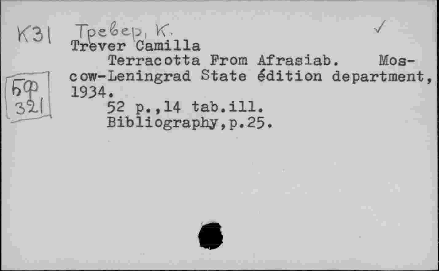 ﻿K3t
Тре & ер і К-
Trever Camilla
Terracotta From Afrasiab. Moscow-Leningrad. State édition department, 1934.
52 p.,14 tab.ill.
Bibliography,p.25.